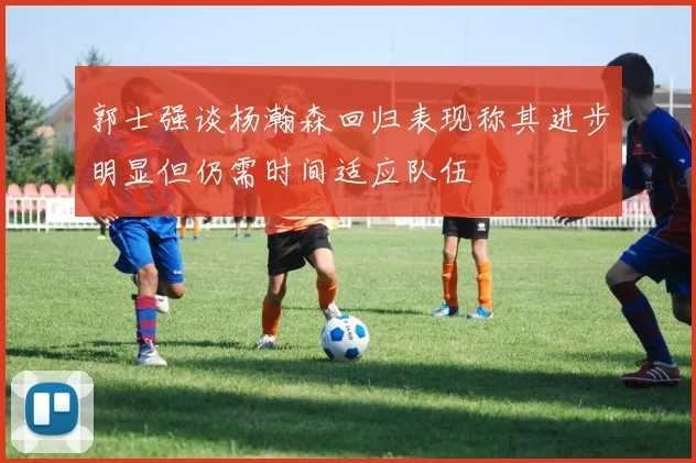 郭士强谈杨瀚森回归表现称其进步明显但仍需时间适应队伍