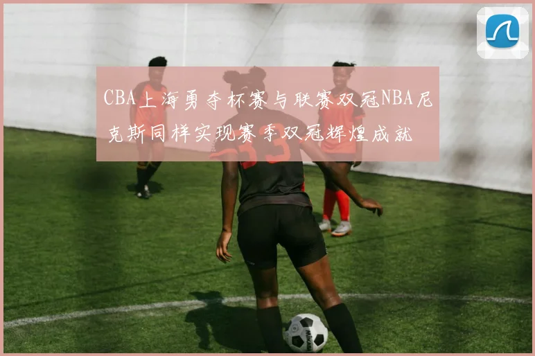 CBA上海勇夺杯赛与联赛双冠NBA尼克斯同样实现赛季双冠辉煌成就