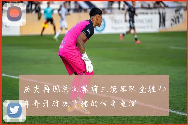 历史再现总决赛前三场客队全胜93年乔丹对决飞猪的传奇重演
