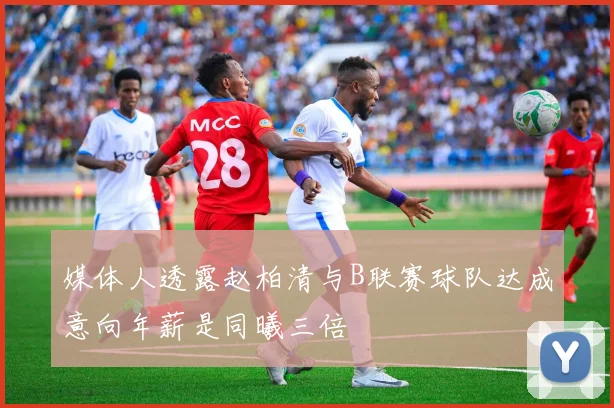 媒体人透露赵柏清与B联赛球队达成意向年薪是同曦三倍