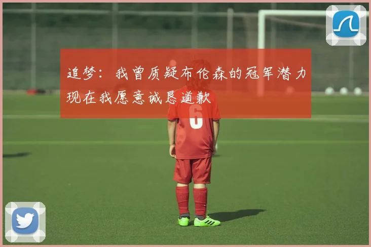 追梦：我曾质疑布伦森的冠军潜力现在我愿意诚恳道歉