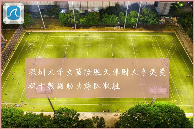 深圳大学女篮险胜天津财大李奕曼双十数据助力球队取胜