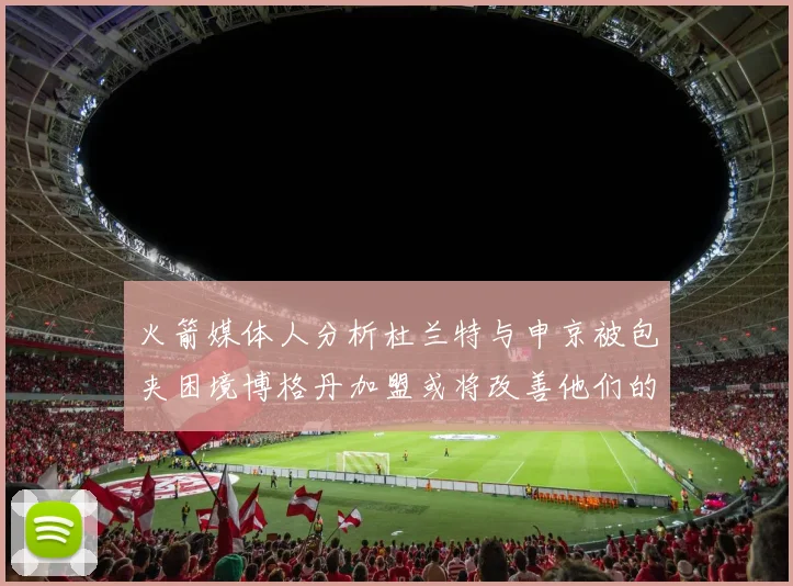 火箭媒体人分析杜兰特与申京被包夹困境博格丹加盟或将改善他们的进攻空间