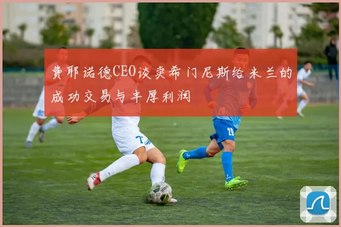 费耶诺德CEO谈卖希门尼斯给米兰的成功交易与丰厚利润