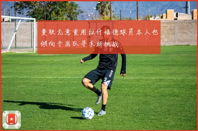 曼联无意重用拉什福德球员本人也倾向于离队寻求新挑战