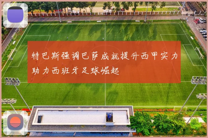特巴斯强调巴萨成就提升西甲实力助力西班牙足球崛起