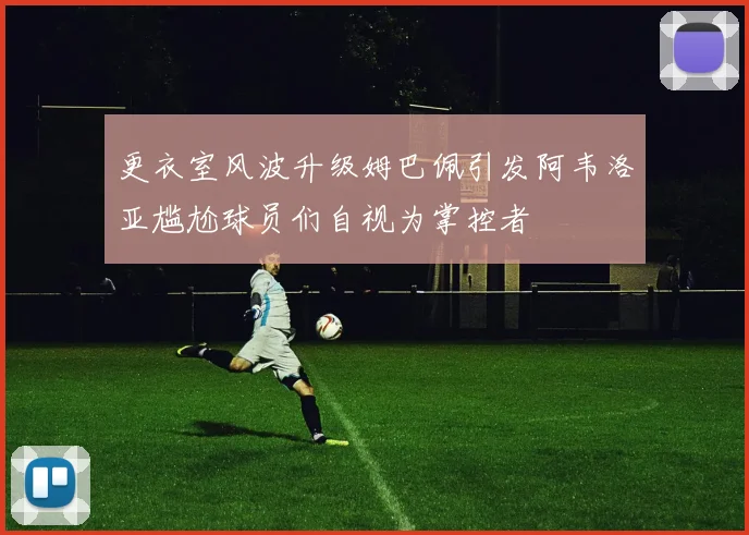 更衣室风波升级姆巴佩引发阿韦洛亚尴尬球员们自视为掌控者