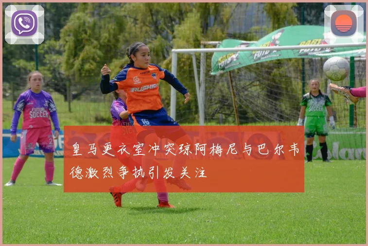 皇马更衣室冲突琼阿梅尼与巴尔韦德激烈争执引发关注