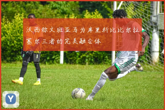 沃西称文班亚马为库里科比比尔拉塞尔三者的完美融合体